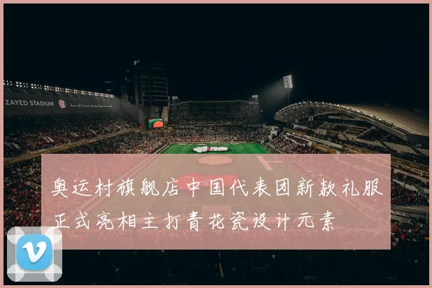奥运村旗舰店中国代表团新款礼服正式亮相主打青花瓷设计元素