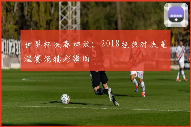 世界杯决赛回放:2018经典对决重温赛场精彩瞬间