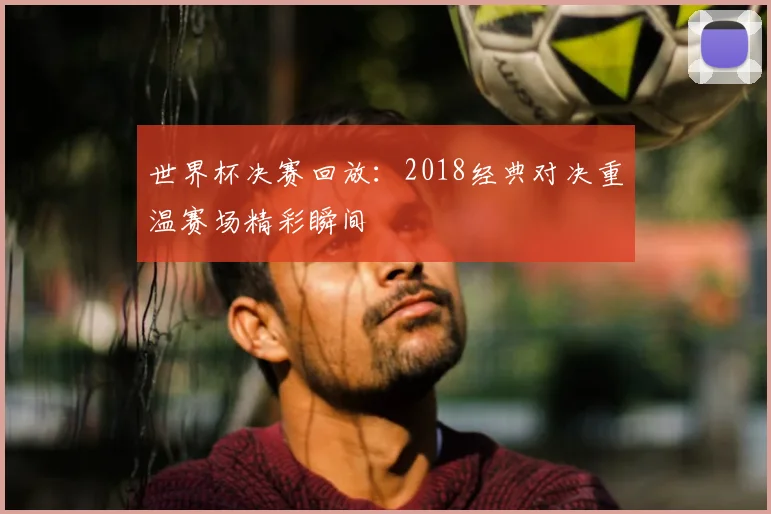 世界杯决赛回放:2018经典对决重温赛场精彩瞬间