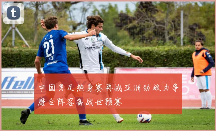 中国男足热身赛再战亚洲劲旅力争磨合阵容备战世预赛