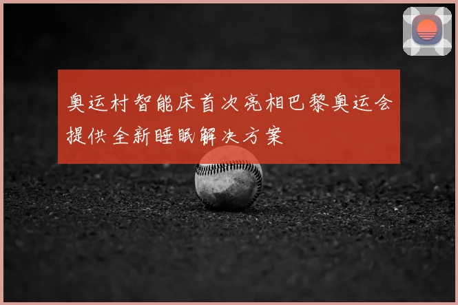 奥运村智能床首次亮相巴黎奥运会提供全新睡眠解决方案