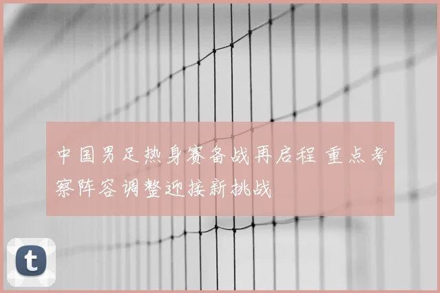 中国男足热身赛备战再启程 重点考察阵容调整迎接新挑战